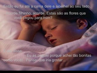 Então eu fui até a cama dele e ajoelhei ao seu lado.  - Acorde filhinho, acorde. Estas são as flores que  você pegou para mim?  E ele disse:  - Eu as peguei porque achei tão bonitas como você!  Pensei que iria gostar... . 