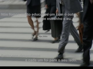 Nós fomos muito educados um com o outro,  aquele estranho e eu.  Então nos despedimos  e cada um foi para o seu lado. . 