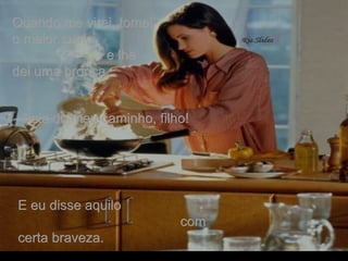 Quando me virei, tomei o maior susto  e lhe dei uma bronca. - Saia do meu caminho, filho!   E eu disse aquilo  com certa braveza. . 