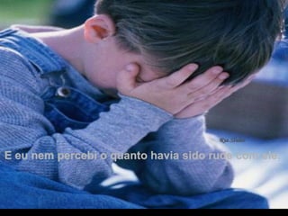 E eu nem percebi o quanto havia sido rude com ele.  . 