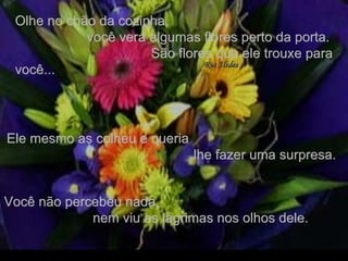 Olhe no chão da cozinha,  você verá algumas flores perto da porta.  São flores que ele trouxe para você... Ele mesmo as colheu e queria  lhe fazer uma surpresa. Você não percebeu nada,  nem viu as lágrimas nos olhos dele. . 