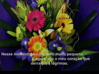 Nesse momento, eu me senti muito pequena.  E agora, era o meu coração que derramava lágrimas. . 