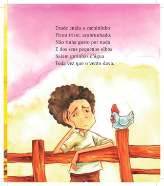 Desde então o menininho
Ficou triste, acabrunhado.
Não tinha gosto por nada
E dos seus pequenos olhos
Saiam gotinhas d’água
Toda vez que o vento dava.
17
 