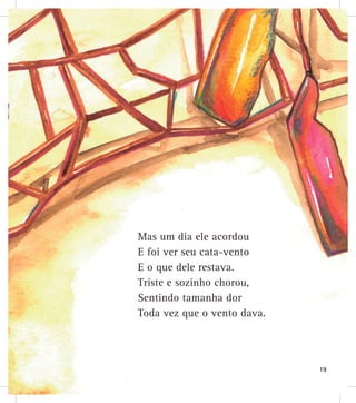 Mas um dia ele acordou
E foi ver seu cata-vento
E o que dele restava.
Triste e sozinho chorou,
Sentindo tamanha dor
Toda vez que o vento dava.
19
 