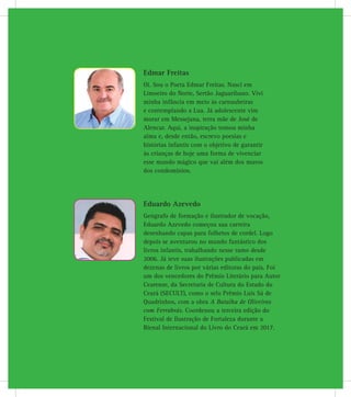 Edmar Freitas
Oi. Sou o Poeta Edmar Freitas. Nasci em
Limoeiro do Norte, Sertão Jaguaribano. Vivi
minha infância em meio às carnaubeiras
e contemplando a Lua. Já adolescente vim
morar em Messejana, terra mãe de José de
Alencar. Aqui, a inspiração tomou minha
alma e, desde então, escrevo poesias e
histórias infantis com o objetivo de garantir
às crianças de hoje uma forma de vivenciar
esse mundo mágico que vai além dos muros
dos condomínios.
Eduardo Azevedo
Geógrafo de formação e ilustrador de vocação,
Eduardo Azevedo começou sua carreira
desenhando capas para folhetos de cordel. Logo
depois se aventurou no mundo fantástico dos
livros infantis, trabalhando nesse ramo desde
2006. Já teve suas ilustrações publicadas em
dezenas de livros por várias editoras do país. Foi
um dos vencedores do Prêmio Literário para Autor
Cearense, da Secretaria de Cultura do Estado do
Ceará (SECULT), como o selo Prêmio Luís Sá de
Quadrinhos, com a obra A Batalha de Oliveiros
com Ferrabrás. Coordenou a terceira edição do
Festival de Ilustração de Fortaleza durante a
Bienal Internacional do Livro do Ceará em 2017.
 