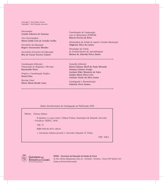 Copyright © 2018 Edmar Freitas
Copyright © 2018 Eduardo Azevedo
SEDUC - Secretaria da Educação do Estado do Ceará
Av. Gen. Afonso Albuquerque Lima, s/n - Cambeba - Fortaleza - Ceará | CEP: 60.822-325
(Todos os Direitos Reservados)
Coordenação Editorial,
Preparação de Originais e Revisão
Raymundo Netto
Projeto e Coordenação Gráfica
Daniel Dias
Revisão Final
Marta Maria Braide Lima
Conselho Editorial
Maria Fabiana Skeff de Paula Miranda
Sammya Santos Araújo
Antônio Élder Monteiro de Sales
Sandra Maria Silva Leite
Antônia Varele da Silva Gama
Catalogação e Normalização
Gabriela Alves Gomes
Governador
Camilo Sobreira de Santana
Vice-Governadora
Maria Izolda Cela de Arruda Coelho
Secretário da Educação
Rogers Vasconcelos Mendes
Secretária-Executiva da Educação
Rita de Cássia Tavares Colares
Coordenador de Cooperação
com os Municípios (COPEM)
Márcio Pereira de Brito
Orientadora da Célula de Apoio à Gestão Municipal
Gilgleane Silva do Carmo
Orientador da Célula
de Fortalecimento da Aprendizagem
Idelson de Almeida Paiva Júnior
Dados Internacionais de Catalogação na Publicação (CIP)
F862m 	 Freitas, Edmar.
O menino e o cata-vento / Edmar Freitas; ilustrações de Eduardo Azevedo.
- Fortaleza: SEDUC, 2018.
24p.; il.
ISBN 978-85-8171-204-8
1. Literatura infanto-juvenil. I. Azevedo, Eduardo. II. Título.
CDU 028.5
 