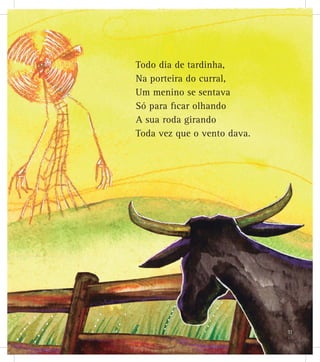 Todo dia de tardinha,
Na porteira do curral,
Um menino se sentava
Só para ficar olhando
A sua roda girando
Toda vez que o vento dava.
11
 
