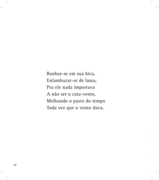 Banhar-se em sua bica,
Enlambuzar-se de lama,
Pra ele nada importava
A não ser o cata-vento,
Molhando o pasto do tempo
Toda vez que o vento dava.
12
 