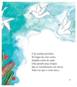 E de manhã percebeu,
No lugar do cata-vento,
Surgida assim do nada
Uma grande poça d’água
Que se transformava em chuva
Toda vez que o vento dava.
23
 