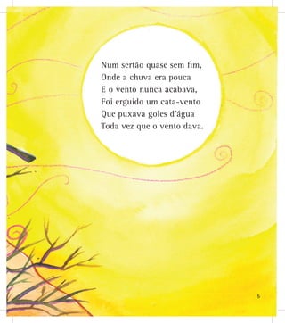 Num sertão quase sem fim,
Onde a chuva era pouca
E o vento nunca acabava,
Foi erguido um cata-vento
Que puxava goles d’água
Toda vez que o vento dava.
5
 