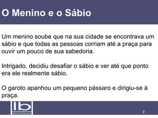 O Menino e o Sábio Um menino soube que na sua cidade se encontrava um sábio e que todas as pessoas corriam até a praça para ouvir um pouco de sua sabedoria.  Intrigado, decidiu desafiar o sábio e ver até que ponto era ele realmente sábio. O garoto apanhou um pequeno pássaro e dirigiu-se à praça.  