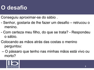 O desafio Conseguiu aproximar-se do sábio .  - Senhor, gostaria de lhe fazer um desafio – retrucou o menino.  - Com certeza meu filho, do que se trata? - Respondeu o sábio.  Colocando as mãos atrás das costas o menino perguntou: –  O pássaro que tenho nas minhas mãos está vivo ou morto? 