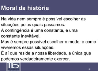 Moral da história Na vida nem sempre é possível escolher as situações pelas quais passamos.  A contingência é uma constante, e uma constante inevitável.  Mas é sempre possível escolher o modo, o como viveremos essas situações. É aí que reside a nossa liberdade, a única que podemos verdadeiramente exercer. 