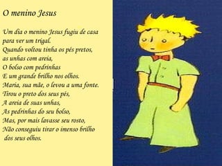 - O menino Jesus Um dia o menino Jesus fugiu de casa  para ver um trigal. Quando voltou tinha os pés pretos, a s unhas com areia, O bolso com pedrinhas  E um grande brilho nos olhos. Maria, sua mãe, o levou a uma fonte. Tirou o preto dos seus pés, A  areia de suas unhas, A s pedrinhas do seu bolso, M as, por mais lavasse seu rosto, N ão conseguiu tirar o imenso brilho dos seus olhos. 