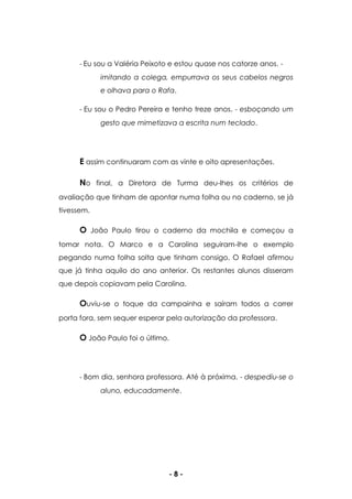 - 8 -
- Eu sou a Valéria Peixoto e estou quase nos catorze anos. -
imitando a colega, empurrava os seus cabelos negros
e olhava para o Rafa.
- Eu sou o Pedro Pereira e tenho treze anos. - esboçando um
gesto que mimetizava a escrita num teclado.
E assim continuaram com as vinte e oito apresentações.
No final, a Diretora de Turma deu-lhes os critérios de
avaliação que tinham de apontar numa folha ou no caderno, se já
tivessem.
O João Paulo tirou o caderno da mochila e começou a
tomar nota. O Marco e a Carolina seguiram-lhe o exemplo
pegando numa folha solta que tinham consigo. O Rafael afirmou
que já tinha aquilo do ano anterior. Os restantes alunos disseram
que depois copiavam pela Carolina.
Ouviu-se o toque da campainha e saíram todos a correr
porta fora, sem sequer esperar pela autorização da professora.
O João Paulo foi o último.
- Bom dia, senhora professora. Até à próxima. - despediu-se o
aluno, educadamente.
 