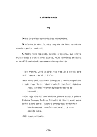 - 98 -
A visita de estudo
VII
O final do período aproximava-se rapidamente.
O João Paulo faltou às aulas daquele dia. Tinha acordado
com temperatura muito alta.
A Rosário tinha reparado, quando o acordou, que estava
muito calado e com os olhos azul-céu muito vermelhos. Encostou
os seus lábios à testa do menino e sentiu aquele calor.
- Não, menino. Deixe-se estar. Hoje não vai à escola. Está
muito quente. - decidiu a Rosário.
- Mas tenho de ir, Rosarinho. Está quase a terminar o período
e pode haver alguma coisa importante para fazer. - insistiu o
João, tentando levantar a pesada cabeça da
almofada.
- Não, hoje não vai. Vou telefonar para a escola e para a
Senhora Doutora. Deite-se. Trago-lhe já alguma coisa para
comer e para beber. - repetiu a empregada, ajudando o
menino a colocar confortavelmente o corpo na
posição inicial.
- Não quero, obrigado.
 