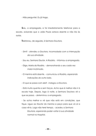 - 99 -
- Não perguntei. Eu já trago.
Saiu, a empregada, e foi imediatamente telefonar para a
escola, avisando que o João Paulo estava doente e não iria às
aulas.
Telefonou, de seguida, à Senhora Doutora.
- Sim? - atendeu a Doutora, incomodada com a interrupção
da sua atividade.
- Sou eu, Senhora Doutor. A Rosário. - informou a empregada.
- Diga, Maria do Rosário. - demonstrando o seu cada vez
maior incômodo.
- O menino está doente. - comunicou a Rosário, esperando
indicações do outro lado.
- O que se passa com ele? - indagou a Doutora.
- Está muito quente e sem forças. Acho que é melhor não ir à
escola hoje. Depois, logo à noite, a Senhora Doutora vê o
que se passa. - determinou a empregada.
- Se acha melhor e vê que não está em condições, que
fique. Ligue ao Doutor do menino e peça para que vá aí a
casa vê-lo. Logo não terei tempo. - acedeu a Senhora
Doutora, esperando poder voltar à sua atividade
normal no Hospital.
 