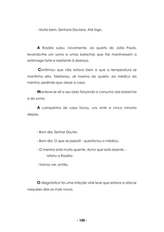 - 100 -
- Muito bem, Senhora Doutora. Até logo.
A Rosário subiu, novamente, ao quarto do João Paulo,
levando-lhe um sumo e umas bolachas que lhe mantivessem o
estômago forte e resistente à doença.
Confirmou que não estava bem e que a temperatura se
mantinha alta. Telefonou, ali mesmo do quarto, ao médico do
menino, pedindo que viesse a casa.
Manteve-se ali a seu lado forçando o consumo das bolachas
e do sumo.
A campainha de casa tocou, uns vinte e cinco minutos
depois.
- Bom dia, Senhor Doutor.
- Bom dia. O que se passa? - questionou o médico.
- O menino está muito quente. Acho que está doente. -
referiu a Rosário.
- Vamos ver, então.
O diagnóstico foi uma infeção viral leve que estava a atacar
naqueles dias os mais novos.
 