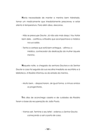 - 101 -
Havia necessidade de manter o menino bem hidratado,
tomar um medicamente que imediatamente prescreveu e estar
atento à temperatura. Para além disso, descanso.
- Não se preocupe Doutor. Já não saio mais daqui. Vou tratar
bem dele. - certificou a Rosário que acompanhava o médico
na sua saída.
- Tenho a certeza que está bem entregue. - afirmou o
médico, conhecedor da dedicação da mulher àquele
menino.
Naquela noite, a chegada da senhora Doutora e do Senhor
Doutor a casa foi seguida da sua recolha imediata ao escritório e à
biblioteca. A Rosário informou-os do estado do menino.
- Muito bem. - despacharam, de igual forma, a intrusa ambos
os progenitores.
Três dias de aconchego caseiro e de cuidados da Rosário
foram a base da recuperação do João Paulo.
- Vamos sair. Termine o seu leite! - ordenou o Senhor Doutor,
começando a sair a porta de casa.
 
