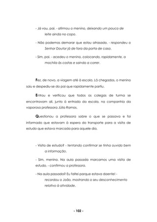 - 102 -
- Já vou, pai. - afirmou o menino, deixando um pouco de
leite ainda no copo.
- Não podemos demorar que estou atrasado. - respondeu o
Senhor Doutor já de fora da porta de casa.
- Sim, pai. - acedeu o menino, colocando, rapidamente, a
mochila às costas e saindo a correr.
Fez, de novo, a viagem até à escola. Lá chegados, o menino
saiu e despediu-se do pai que rapidamente partiu.
Entrou e verificou que todos os colegas de turma se
encontravam ali, junto à entrada da escola, na companhia da
vaporosa professora Júlia Ramos.
Questionou a professora sobre o que se passava e foi
informado que estavam à espera do transporte para a visita de
estudo que estava marcada para aquele dia.
- Visita de estudo? - tentando confirmar se tinha ouvido bem
a informação.
- Sim, menino. Na aula passada marcamos uma visita de
estudo. - confirmou a professora.
- Na aula passada? Eu faltei porque estava doente! -
recordou o João, mostrando o seu desconhecimento
relativo à atividade.
 