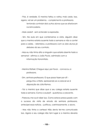- 103 -
- Pois, é verdade. O menino faltou e voltou mais cedo. Isso,
agora, vai ser um problema. - complemento a professora,
tentando controlar dois outros alunos que se afastavam
na brincadeira.
- Mais cedo? - sem entender a expressão.
- Sim. Na aula em que combinamos a visita, alguém disse
que o menino estaria ausente toda a semana e não o contei
para a saída. - relembrou a professora com os dois alunos já
debaixo do seu controlo.
- Mas eu não tinha dito a ninguém que estaria doente toda a
semana! - afirmou o João Paulo, admirado com a
informação transmitida.
- Menino Rafael. Chegue aqui, por favor. - convocou a
professora.
- Sim, senhora professora. O que posso fazer por si? -
perguntou o Rafa, apressando-se a colocar-se à
disposição da Júlia Ramos.
- Foi o menino que disse que o seu colega estaria ausente
toda a semana. Como o soube? - questionou a docente.
- Pareceu-me ouvir dizer isso. Como estava preocupado com
o sucesso da visita de estudo da senhora professora,
antecipei essa notícia. - justificou, carinhosamente, o aluno.
- Mas não tinha a certeza! Não devia ter-me comunicado
isso. Agora o seu colega não tem lugar e o menino deveria
 