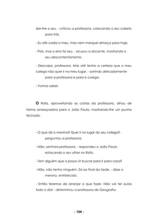 - 104 -
dar-lhe o seu. - criticou a professora, colocando o seu cabelo
para trás.
- Eu até cedia o meu, mas nem marquei almoço para hoje.
- Pois, mas o erro foi seu. - acusou a docente, mostrando o
seu descontentamento.
- Desculpe, professora. Mas até tenho a certeza que o meu
colega não quer ir no meu lugar. - sorrindo delicadamente
para a professora e para o colega.
- Vamos saber.
O Rafa, aproveitando as costas da professora, olhou de
forma ameaçadora para o João Paulo, mostrando-lhe um punho
fechado.
- O que diz o menino? Quer ir no lugar do seu colega? -
perguntou a professora.
- Não, senhora professora. - respondeu o João Paulo,
estacando o seu olhar no Rafa.
- Tem alguém que o possa vir buscar para ir para casa?
- Não, não tenho ninguém. Só ao final da tarde. - disse o
menino, entristecido.
- Então teremos de arranjar o que fazer. Não vai ter aulas
todo o dia! - determinou a professora de Geografia.
 