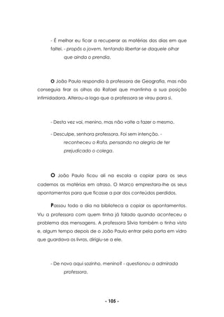 - 105 -
- É melhor eu ficar a recuperar as matérias dos dias em que
faltei. - propôs o jovem, tentando libertar-se daquele olhar
que ainda o prendia.
O João Paulo respondia à professora de Geografia, mas não
conseguia tirar os olhos do Rafael que mantinha a sua posição
intimidadora. Alterou-a logo que a professora se virou para si.
- Desta vez vai, menino, mas não volte a fazer o mesmo.
- Desculpe, senhora professora. Foi sem intenção. -
reconheceu o Rafa, pensando na alegria de ter
prejudicado o colega.
O João Paulo ficou ali na escola a copiar para os seus
cadernos as matérias em atraso. O Marco emprestara-lhe os seus
apontamentos para que ficasse a par dos conteúdos perdidos.
Passou todo o dia na biblioteca a copiar os apontamentos.
Viu a professora com quem tinha já falado quando aconteceu o
problema das mensagens. A professora Sílvia também o tinha visto
e, algum tempo depois de o João Paulo entrar pela porta em vidro
que guardava os livros, dirigiu-se a ele.
- De novo aqui sozinho, menino? - questionou a admirada
professora.
 