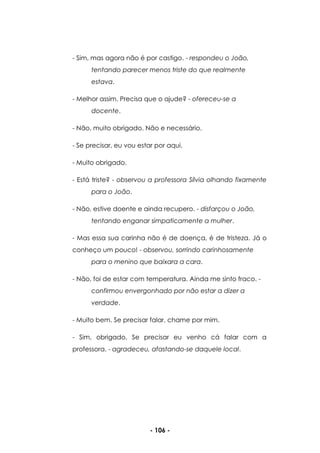 - 106 -
- Sim, mas agora não é por castigo. - respondeu o João,
tentando parecer menos triste do que realmente
estava.
- Melhor assim. Precisa que o ajude? - ofereceu-se a
docente.
- Não, muito obrigado. Não e necessário.
- Se precisar, eu vou estar por aqui.
- Muito obrigado.
- Está triste? - observou a professora Sílvia olhando fixamente
para o João.
- Não, estive doente e ainda recupero. - disfarçou o João,
tentando enganar simpaticamente a mulher.
- Mas essa sua carinha não é de doença, é de tristeza. Já o
conheço um pouco! - observou, sorrindo carinhosamente
para o menino que baixara a cara.
- Não, foi de estar com temperatura. Ainda me sinto fraco. -
confirmou envergonhado por não estar a dizer a
verdade.
- Muito bem. Se precisar falar, chame por mim.
- Sim, obrigado. Se precisar eu venho cá falar com a
professora. - agradeceu, afastando-se daquele local.
 