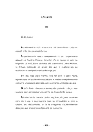 - 107 -
A fotografia
VIII
29 de março
Aquele menino muito educado e calado sentia-se cada vez
mais só entre os colegas de turma.
Só podia contar com a compreensão do seu amigo Marco
Miranda. A Carolina Menezes também não se punha ao lado de
ninguém. De resto, todos os outros, até o seu vizinho Carlos Manuel,
se tinham colocado no grupo dos que o maltratavam ou
apoiavam os comportamentos desse grupo.
Um dia, logo pela manhã, veio ter com o João Paulo,
alguém que foi totalmente inesperado. A Valéria cumprimentou-o
e deu-lhe um abraço apertado, acrescentando um beijo na cara.
O João Paulo não percebeu aquele gesto da colega, mas
sentiu-se bem por receber um carinho ao fim de tanto tempo.
Estranhamente, durante os dias seguintes, ninguém se meteu
com ele e até o convidavam para as brincadeiras e para o
futebol. Ele, desconfiado, lá se ia chegando cautelosamente
daqueles que o tinham afastado até ao momento.
 