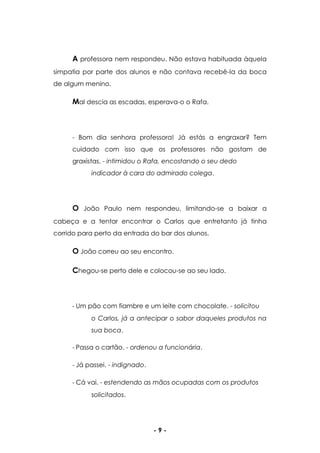 - 9 -
A professora nem respondeu. Não estava habituada àquela
simpatia por parte dos alunos e não contava recebê-la da boca
de algum menino.
Mal descia as escadas, esperava-o o Rafa.
- Bom dia senhora professora! Já estás a engraxar? Tem
cuidado com isso que os professores não gostam de
graxistas. - intimidou o Rafa, encostando o seu dedo
indicador à cara do admirado colega.
O João Paulo nem respondeu, limitando-se a baixar a
cabeça e a tentar encontrar o Carlos que entretanto já tinha
corrido para perto da entrada do bar dos alunos.
O João correu ao seu encontro.
Chegou-se perto dele e colocou-se ao seu lado.
- Um pão com fiambre e um leite com chocolate. - solicitou
o Carlos, já a antecipar o sabor daqueles produtos na
sua boca.
- Passa o cartão. - ordenou a funcionária.
- Já passei. - indignado.
- Cá vai. - estendendo as mãos ocupadas com os produtos
solicitados.
 