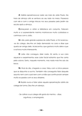 - 108 -
A Valéria aproximava-se cada vez mais do João Paulo. Na
hora de almoço até se sentava ao seu lado na mesa. Passeava
com ele e com o amigo Mocas nos seus passeios pelo jardim da
escola após o almoço.
Começaram a visitar a biblioteca em conjunto. Falavam
muito e a surpreendente menina mostrava-se muito cuidadosa e
carinhosa com o João.
Um dia, para grande surpresa do João Paulo, a Vivi acercou-
-se do colega, deu-lhe um beijo demorado na cara e disse que
queria ser amiga dele. Acrescentou que gostava muito dele e que
o achava muito interessante.
O João não conseguiu dizer nada. Só sentiu a sua cara
aquecer e experimentou esse calor facial estranho que lhe corria
pela coluna. Sorriu, naquele momento, mas nada mais lhe saiu da
boca.
No final do dia, chegado a casa, falou com a única pessoa
que se dispunha a ouvi-lo. Também não conseguiria falar daquele
assunto nem com o pai nem com a mãe que continuavam sempre
muito ocupados com os seus afazeres.
A Rosário ouviu-o falar sobre aquela aproximação súbita da
colega de turma. Deu-lhe um abraço.
- Se calhar a sua colega até gosta do menino. - disse,
orgulhosa, a empregada.
 