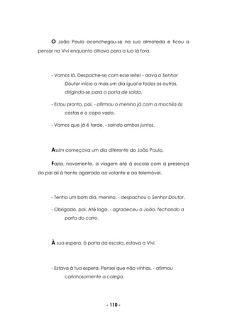 - 110 -
O João Paulo aconchegou-se na sua almofada e ficou a
pensar na Vivi enquanto olhava para a lua lá fora.
- Vamos lá. Despache-se com esse leite! - dava o Senhor
Doutor início a mais um dia igual a todos os outros,
dirigindo-se para a porta de saída.
- Estou pronto, pai. - afirmou o menino já com a mochila às
costas e o copo vazio.
- Vamos que já é tarde. - saindo ambos juntos.
Assim começava um dia diferente do João Paulo.
Fazia, novamente, a viagem até à escola com a presença
do pai ali à frente agarrado ao volante e ao telemóvel.
- Tenha um bom dia, menino. - despachou o Senhor Doutor.
- Obrigado, pai. Até logo. - agradeceu o João, fechando a
porta do carro.
À sua espera, à porta da escola, estava a Vivi.
- Estava à tua espera. Pensei que não vinhas. - afirmou
carinhosamente a colega.
 