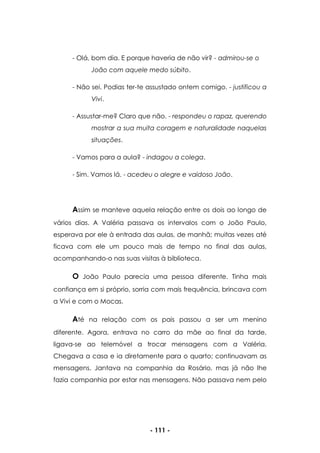 - 111 -
- Olá, bom dia. E porque haveria de não vir? - admirou-se o
João com aquele medo súbito.
- Não sei. Podias ter-te assustado ontem comigo. - justificou a
Vivi.
- Assustar-me? Claro que não. - respondeu o rapaz, querendo
mostrar a sua muita coragem e naturalidade naquelas
situações.
- Vamos para a aula? - indagou a colega.
- Sim. Vamos lá. - acedeu o alegre e vaidoso João.
Assim se manteve aquela relação entre os dois ao longo de
vários dias. A Valéria passava os intervalos com o João Paulo,
esperava por ele à entrada das aulas, de manhã; muitas vezes até
ficava com ele um pouco mais de tempo no final das aulas,
acompanhando-o nas suas visitas à biblioteca.
O João Paulo parecia uma pessoa diferente. Tinha mais
confiança em si próprio, sorria com mais frequência, brincava com
a Vivi e com o Mocas.
Até na relação com os pais passou a ser um menino
diferente. Agora, entrava no carro da mãe ao final da tarde,
ligava-se ao telemóvel a trocar mensagens com a Valéria.
Chegava a casa e ia diretamente para o quarto; continuavam as
mensagens. Jantava na companhia da Rosário, mas já não lhe
fazia companhia por estar nas mensagens. Não passava nem pelo
 