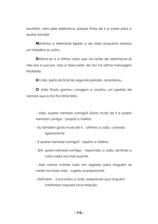 - 112 -
escritório, nem pela biblioteca, porque tinha de ir a correr para o
quarto estudar.
Mantinha o telemóvel ligado a seu lado enquanto resolvia
um trabalho ou outro.
Deitava-se e a última coisa que via antes de adormecer já
não era a sua lua, mas o "boa-noite" da Vivi na última mensagem
recebida.
Um dia, perto do final do segundo período, aconteceu.
O João Paulo ganhou coragem e aceitou um pedido de
namoro que a Vivi lhe tinha feito.
- João, queres namorar comigo? Gosto muito de ti e queria
namorar contigo. - propôs a Valéria.
- Eu também gosto muito de ti. - afirmou o João, corando
ligeiramente.
- E queres namorar comigo? - repetiu a Valéria.
- Sim, quero namorar contigo. - respondeu o João, sentindo a
cara cada vez mais quente.
- Mas vamos manter tudo em segredo para ninguém se
meter na nossa vida. - sugeriu a proponente.
- Está bem. - concordou o João, esperando que ninguém
interferisse naquela nova relação.
 