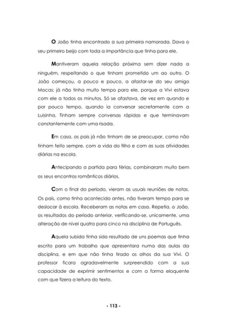- 113 -
O João tinha encontrado a sua primeira namorada. Dava o
seu primeiro beijo com toda a importância que tinha para ele.
Mantiveram aquela relação próxima sem dizer nada a
ninguém, respeitando o que tinham prometido um ao outro. O
João começou, a pouco e pouco, a afastar-se do seu amigo
Mocas; já não tinha muito tempo para ele, porque a Vivi estava
com ele a todos os minutos. Só se afastava, de vez em quando e
por pouco tempo, quando ia conversar secretamente com a
Luisinha. Tinham sempre conversas rápidas e que terminavam
constantemente com uma risada.
Em casa, os pais já não tinham de se preocupar, como não
tinham feito sempre, com a vida do filho e com as suas atividades
diárias na escola.
Antecipando a partida para férias, combinaram muito bem
os seus encontros românticos diários.
Com o final do período, vieram as usuais reuniões de notas.
Os pais, como tinha acontecido antes, não tiveram tempo para se
deslocar à escola. Receberam as notas em casa. Repetia, o João,
os resultados do período anterior, verificando-se, unicamente, uma
alteração de nível quatro para cinco na disciplina de Português.
Aquela subida tinha sido resultado de uns poemas que tinha
escrito para um trabalho que apresentara numa das aulas da
disciplina, e em que não tinha tirado os olhos da sua Vivi. O
professor ficara agradavelmente surpreendido com a sua
capacidade de exprimir sentimentos e com a forma eloquente
com que fizera a leitura do texto.
 