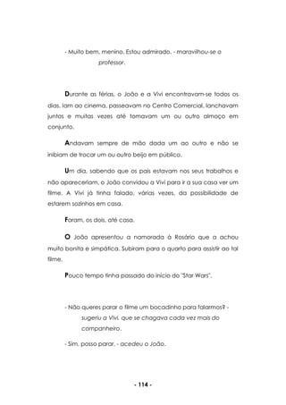 - 114 -
- Muito bem, menino. Estou admirado. - maravilhou-se o
professor.
Durante as férias, o João e a Vivi encontravam-se todos os
dias. Iam ao cinema, passeavam no Centro Comercial, lanchavam
juntos e muitas vezes até tomavam um ou outro almoço em
conjunto.
Andavam sempre de mão dada um ao outro e não se
inibiam de trocar um ou outro beijo em público.
Um dia, sabendo que os pais estavam nos seus trabalhos e
não apareceriam, o João convidou a Vivi para ir a sua casa ver um
filme. A Vivi já tinha falado, várias vezes, da possibilidade de
estarem sozinhos em casa.
Foram, os dois, até casa.
O João apresentou a namorada à Rosário que a achou
muito bonita e simpática. Subiram para o quarto para assistir ao tal
filme.
Pouco tempo tinha passado do início do "Star Wars".
- Não queres parar o filme um bocadinho para falarmos? -
sugeriu a Vivi, que se chagava cada vez mais do
companheiro.
- Sim, posso parar. - acedeu o João.
 