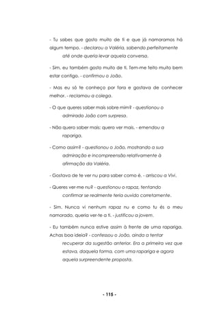 - 115 -
- Tu sabes que gosto muito de ti e que já namoramos há
algum tempo. - declarou a Valéria, sabendo perfeitamente
até onde queria levar aquela conversa.
- Sim, eu também gosto muito de ti. Tem-me feito muito bem
estar contigo. - confirmou o João.
- Mas eu só te conheço por fora e gostava de conhecer
melhor. - reclamou a colega.
- O que queres saber mais sobre mim? - questionou o
admirado João com surpresa.
- Não quero saber mais; quero ver mais. - emendou a
rapariga.
- Como assim? - questionou o João, mostrando a sua
admiração e incompreensão relativamente à
afirmação da Valéria.
- Gostava de te ver nu para saber como é. - arriscou a Vivi.
- Queres ver-me nu? - questionou o rapaz, tentando
confirmar se realmente teria ouvido corretamente.
- Sim. Nunca vi nenhum rapaz nu e como tu és o meu
namorado, queria ver-te a ti. - justificou a jovem.
- Eu também nunca estive assim à frente de uma rapariga.
Achas boa ideia? - confessou o João, ainda a tentar
recuperar da sugestão anterior. Era a primeira vez que
estava, daquela forma, com uma rapariga e agora
aquela surpreendente proposta.
 