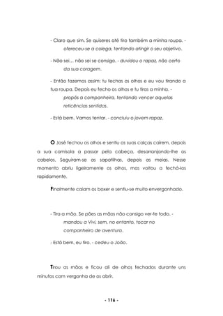 - 116 -
- Claro que sim. Se quiseres até tiro também a minha roupa. -
ofereceu-se a colega, tentando atingir o seu objetivo.
- Não sei… não sei se consigo. - duvidou o rapaz, não certo
da sua coragem.
- Então fazemos assim: tu fechas os olhos e eu vou tirando a
tua roupa. Depois eu fecho os olhos e tu tiras a minha. -
propôs a companheira, tentando vencer aquelas
reticências sentidas.
- Está bem. Vamos tentar. - concluiu o jovem rapaz.
O José fechou os olhos e sentiu as suas calças caírem, depois
a sua camisola a passar pela cabeça, desarranjando-lhe os
cabelos. Seguiram-se as sapatilhas, depois as meias. Nesse
momento abriu ligeiramente os olhos, mas voltou a fechá-los
rapidamente.
Finalmente caiam os boxer e sentiu-se muito envergonhado.
- Tira a mão. Se pões as mãos não consigo ver-te todo. -
mandou a Vivi, sem, no entanto, tocar no
companheiro de aventura.
- Está bem, eu tiro. - cedeu o João.
Tirou as mãos e ficou ali de olhos fechados durante uns
minutos com vergonha de os abrir.
 