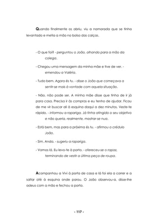- 117 -
Quando finalmente os abriu, viu a namorada que se tinha
levantado e metia a mão no bolso das calças.
- O que foi? - perguntou o João, olhando para a mão da
colega.
- Chegou uma mensagem da minha mãe e tive de ver. -
emendou a Valéria.
- Tudo bem. Agora és tu. - disse o João que começava a
sentir-se mais à vontade com aquela situação.
- Não, não pode ser. A minha mãe disse que tinha de ir já
para casa. Precisa ir às compras e eu tenho de ajudar. Ficou
de me vir buscar ali à esquina daqui a dez minutos. Veste-te
rápido. - informou a rapariga. Já tinha atingido o seu objetivo
e não queria, realmente, mostrar-se nua.
- Está bem, mas para a próxima és tu. - afirmou o crédulo
João.
- Sim. Anda. - sugeriu a rapariga.
- Vamos lá. Eu levo-te à porta. - ofereceu-se o rapaz,
terminando de vestir a última peça de roupa.
Acompanhou a Vivi à porta de casa e lá foi ela a correr e a
saltar até à esquina onde parou. O João observou-a, disse-lhe
adeus com a mão e fechou a porta.
 