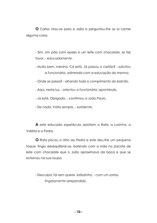 - 10 -
O Carlos virou-se para o João e perguntou-lhe se ia comer
alguma coisa.
- Sim. Um pão com queijo e um leite com chocolate, se faz
favor. - educadamente.
- Muito bem, menino. Cá está. Já passou o cartão? - solicitou
a funcionária, admirada com a educação do menino.
- Onde se passa? - olhando todo o comprimento do balcão.
- Aqui, nesta luz. - orientou a funcionária, apontando.
- Já está. Obrigado. - confirmou o João Paulo.
- De nada. Volta sempre. - sorridente.
A este educado espetáculo assistiam o Rafa, a Luisinha, a
Valéria e o Pedro.
O Rafa piscou o olho ao Pedro e este deu-lhe um pequeno
toque; fingiu desequilibrar-se, batendo com a mão no pacote de
leite com chocolate que o João aproximava da boca e que se
entornou na sua roupa.
- Desculpa, foi sem querer Joãozinho. - com um sorriso
fingidamente arrependido.
 