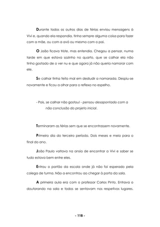 - 118 -
Durante todos os outros dias de férias enviou mensagens à
Vivi e, quando ela respondia, tinha sempre alguma coisa para fazer
com a mãe, ou com a avó ou mesmo com o pai.
O João ficava triste, mas entendia. Chegou a pensar, numa
tarde em que estava sozinho no quarto, que se calhar ela não
tinha gostado de o ver nu e que agora já não queria namorar com
ele.
Se calhar tinha feito mal em desiludir a namorada. Despiu-se
novamente e ficou a olhar para o reflexo no espelho.
- Pois, se calhar não gostou! - pensou desapontado com a
não conclusão do projeto inicial.
Terminaram as férias sem que se encontrassem novamente.
Primeiro dia do terceiro período. Dois meses e meio para o
final do ano.
João Paulo voltava na ansia de encontrar a Vivi e saber se
tudo estava bem entre eles.
Entrou o portão da escola onde já não foi esperado pela
colega de turma. Não a encontrou ao chegar à porta da sala.
A primeira aula era com o professor Carlos Pinto. Entrava o
doutorando na sala e todos se sentavam nos respetivos lugares.
 