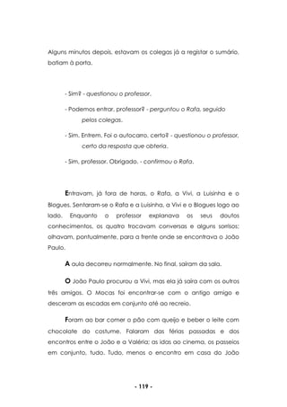 - 119 -
Alguns minutos depois, estavam os colegas já a registar o sumário,
batiam à porta.
- Sim? - questionou o professor.
- Podemos entrar, professor? - perguntou o Rafa, seguido
pelos colegas.
- Sim. Entrem. Foi o autocarro, certo? - questionou o professor,
certo da resposta que obteria.
- Sim, professor. Obrigado. - confirmou o Rafa.
Entravam, já fora de horas, o Rafa, a Vivi, a Luisinha e o
Blogues. Sentaram-se o Rafa e a Luisinha, a Vivi e o Blogues logo ao
lado. Enquanto o professor explanava os seus doutos
conhecimentos, os quatro trocavam conversas e alguns sorrisos;
olhavam, pontualmente, para a frente onde se encontrava o João
Paulo.
A aula decorreu normalmente. No final, saíram da sala.
O João Paulo procurou a Vivi, mas ela já saíra com os outros
três amigos. O Mocas foi encontrar-se com o antigo amigo e
desceram as escadas em conjunto até ao recreio.
Foram ao bar comer o pão com queijo e beber o leite com
chocolate do costume. Falaram das férias passadas e dos
encontros entre o João e a Valéria; as idas ao cinema, os passeios
em conjunto, tudo. Tudo, menos o encontro em casa do João
 