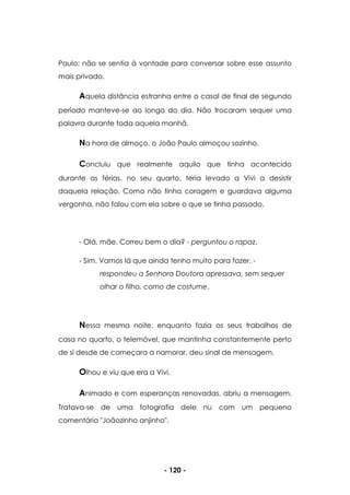 - 120 -
Paulo; não se sentia à vontade para conversar sobre esse assunto
mais privado.
Aquela distância estranha entre o casal de final de segundo
período manteve-se ao longo do dia. Não trocaram sequer uma
palavra durante toda aquela manhã.
Na hora de almoço, o João Paulo almoçou sozinho.
Concluiu que realmente aquilo que tinha acontecido
durante as férias, no seu quarto, teria levado a Vivi a desistir
daquela relação. Como não tinha coragem e guardava alguma
vergonha, não falou com ela sobre o que se tinha passado.
- Olá, mãe. Correu bem o dia? - perguntou o rapaz.
- Sim. Vamos lá que ainda tenho muito para fazer. -
respondeu a Senhora Doutora apressava, sem sequer
olhar o filho, como de costume.
Nessa mesma noite, enquanto fazia os seus trabalhos de
casa no quarto, o telemóvel, que mantinha constantemente perto
de si desde de começara a namorar, deu sinal de mensagem.
Olhou e viu que era a Vivi.
Animado e com esperanças renovadas, abriu a mensagem.
Tratava-se de uma fotografia dele nu com um pequeno
comentário "Joãozinho anjinho".
 