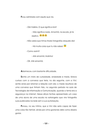 - 121 -
Ficou admirado com aquilo que via.
- Olá Valéria. O que significa isto?
- Não significa nada. Amanhã, na escola, já te
explico.
- Não sabia que tinhas tirado fotografias daquele dia!
- Há muita coisa que tu não sabes!
- Como assim?
- Até amanhã, lindinho!
- OK. Até amanhã.
Adormeceu com bastante dificuldade.
Sentia um misto de curiosidade, ansiedade e medo. Estava
curioso com a conversa que teria, no dia seguinte, com a Vivi;
sentia ansia por retomar a relação com ela; o medo resultava de
uma conversa que tinham tido, no segundo período na aula de
Tecnologias de Informação e Comunicação, quando o tema era a
segurança na Internet. Nessa altura foi-lhes apresentado um caso
de uma aluna de uma escola no estrangeiro que vira fotografia
suas publicadas na rede sem a sua autorização.
Pensou, no seu íntimo, que a Vivi não seria capaz de fazer
uma coisa tão terrível, ainda por cima gostando dele como dissera
gostar.
 