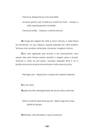 - 122 -
- Vamos lá. Despache-se com esse leite!
- Já estou pronto, pai. O leite já o tomei há muito. - revelou o
João aquela grande novidade.
- Vamos lá então. - ordenou o Senhor Doutor.
Ao longo da viagem de vinte e cinco minutos, o João Paulo
foi enrolando, na sua cabeça, aquele episódio da noite anterior.
Tentava criar cenários, antecipar conversas, imaginar motivos.
Com esta agitação que enchia o seu pensamento, nem
sequer deu pelo tempo passar durante a viagem para a escola.
Quando o carro do pai parou, acordou daquele filme e viu o
portão da escola onde se encontravam muitos alunos juntos.
- Até logo, pai. - despachou o rapaz sem esperar resposta.
Saiu do carro.
Aquela reunião desorganizada de alunos olhou para ele.
- Olha o nuzinho! Que lindo que é! - diziam algumas vozes
saídas do grupo.
Admirado, não percebeu o que se passava.
 