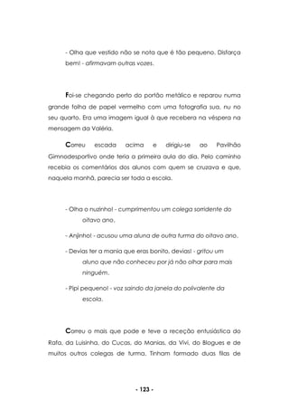 - 123 -
- Olha que vestido não se nota que é tão pequeno. Disfarça
bem! - afirmavam outras vozes.
Foi-se chegando perto do portão metálico e reparou numa
grande folha de papel vermelho com uma fotografia sua, nu no
seu quarto. Era uma imagem igual à que recebera na véspera na
mensagem da Valéria.
Correu escada acima e dirigiu-se ao Pavilhão
Gimnodesportivo onde teria a primeira aula do dia. Pelo caminho
recebia os comentários dos alunos com quem se cruzava e que,
naquela manhã, parecia ser toda a escola.
- Olha o nuzinho! - cumprimentou um colega sorridente do
oitavo ano.
- Anjinho! - acusou uma aluna de outra turma do oitavo ano.
- Devias ter a mania que eras bonito, devias! - gritou um
aluno que não conheceu por já não olhar para mais
ninguém.
- Pipi pequeno! - voz saindo da janela do polivalente da
escola.
Correu o mais que pode e teve a receção entusiástica do
Rafa, da Luisinha, do Cucas, do Manias, da Vivi, do Blogues e de
muitos outros colegas de turma. Tinham formado duas filas de
 