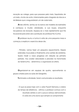 - 124 -
receção ao colega, para que passasse pelo meio. Sapatadas de
um lado, chutos do outro, interrompidos pela chegada do Mocas e
da Belezas que o resguardaram um de cada lado.
Ainda atónito, sentou-se no banco de madeira do balneário
e começou a mudar, atordoado, a sua roupa, enquanto
recuperava da receção. Equipou-se o mais rapidamente que lhe
foi possível para estar sob a proteção do professor Rui Cunha.
O professor reuniu a turma à volta de uma pequena mesa e
começou a explicar o exercício desse dia.
- Primeiro, vamos fazer um pequeno aquecimento. Depois
extensões musculares e finalmente uma corrida de estafetas.
Quero medir o vosso progresso em relação ao primeiro
período. Vou avaliar velocidade e precisão na transmissão
do testemunho. - determinou o organizado ex-atleta.
Organizaram-se em equipas de quatro, aproveitando os
grupos criados para as aulas de Geografia.
Terminada a atividade, foram comunicados os resultados.
- O que se passa hoje com o João Paulo? Demorou o dobro
do tempo de referência. - afirmou o professor confuso com o
resultado obtido e com o pouco esforço demonstrado.
O João era uma aluno que sempre se comprometia
 