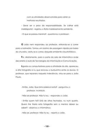 - 125 -
com as atividades desenvolvidas para obter os
melhores resultados.
- Deve ser o peso da responsabilidade. Se calhar está
maldisposto! - registou o Rafa maldosamente sorridente.
- O que se passou menino? - questionou o professor.
O João nem respondeu ao professor, retirando-se a correr
para o balneário. Tomou um banho de passagem rápida por baixo
do chuveiro, vestiu-se e correu daquele ambiente claustrofóbico.
Foi, diretamente, para a porta da sala de Informática onde
decorreria a aula de Tecnologias da Informação e Comunicação.
Ligados os computadores para a atividade do dia, apareceu
a dita fotografia a nu que renovou o burburinho entre os alunos. O
professor, que reparara naquela indecência, virou-se para o João
Paulo.
- Então, João. Que brincadeira é esta? - perguntou o
professor, incrédulo.
- Não sei professor. Não fui eu. - respondeu o João.
- Então quem foi? Está de olhos fechados, nu num quarto.
Quem lhe tiraria esta fotografia sem o menino deixar ou
saber? - observou o informático.
- Não sei, professor. Não fui eu. - repetiu o João.
 