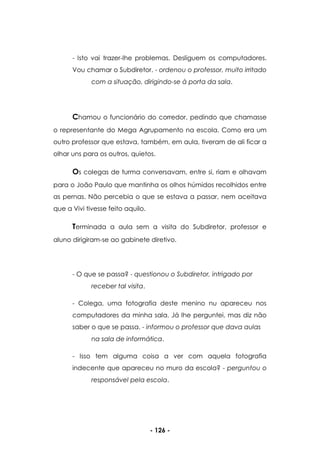 - 126 -
- Isto vai trazer-lhe problemas. Desliguem os computadores.
Vou chamar o Subdiretor. - ordenou o professor, muito irritado
com a situação, dirigindo-se à porta da sala.
Chamou o funcionário do corredor, pedindo que chamasse
o representante do Mega Agrupamento na escola. Como era um
outro professor que estava, também, em aula, tiveram de ali ficar a
olhar uns para os outros, quietos.
Os colegas de turma conversavam, entre si, riam e olhavam
para o João Paulo que mantinha os olhos húmidos recolhidos entre
as pernas. Não percebia o que se estava a passar, nem aceitava
que a Vivi tivesse feito aquilo.
Terminada a aula sem a visita do Subdiretor, professor e
aluno dirigiram-se ao gabinete diretivo.
- O que se passa? - questionou o Subdiretor, intrigado por
receber tal visita.
- Colega, uma fotografia deste menino nu apareceu nos
computadores da minha sala. Já lhe perguntei, mas diz não
saber o que se passa. - informou o professor que dava aulas
na sala de informática.
- Isso tem alguma coisa a ver com aquela fotografia
indecente que apareceu no muro da escola? - perguntou o
responsável pela escola.
 