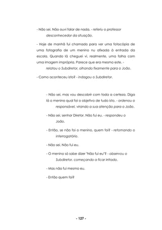 - 127 -
- Não sei. Não ouvi falar de nada. - referiu o professor
desconhecedor da situação.
- Hoje de manhã fui chamado para ver uma fotocópia de
uma fotografia de um menino nu afixada à entrada da
escola. Quando lá cheguei vi, realmente, uma folha com
uma imagem imprópria. Parece que era mesmo este. -
relatou o Subdiretor, olhando fixamente para o João.
- Como aconteceu isto? - indagou o Subdiretor.
- Não sei, mas vou descobrir com toda a certeza. Diga
lá o menino qual foi o objetivo de tudo isto. - ordenou o
responsável, virando a sua atenção para o João.
- Não sei, senhor Diretor. Não fui eu. - respondeu o
João.
- Então, se não foi o menino, quem foi? - retomando o
interrogatório.
- Não sei. Não fui eu.
- O menino só sabe dizer "Não fui eu"? - observou o
Subdiretor, começando a ficar irritado.
- Mas não fui mesmo eu.
- Então quem foi?
 